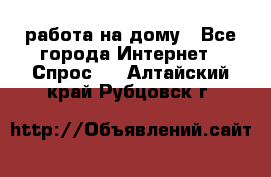 работа на дому - Все города Интернет » Спрос   . Алтайский край,Рубцовск г.